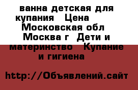 ванна детская для купания › Цена ­ 500 - Московская обл., Москва г. Дети и материнство » Купание и гигиена   